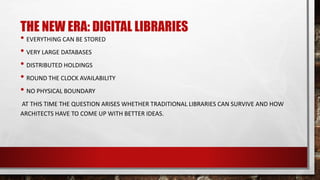 THE NEW ERA: DIGITAL LIBRARIES
• EVERYTHING CAN BE STORED
• VERY LARGE DATABASES
• DISTRIBUTED HOLDINGS
• ROUND THE CLOCK AVAILABILITY
• NO PHYSICAL BOUNDARY
AT THIS TIME THE QUESTION ARISES WHETHER TRADITIONAL LIBRARIES CAN SURVIVE AND HOW
ARCHITECTS HAVE TO COME UP WITH BETTER IDEAS.
 