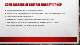 SOME FACTORS OF CENTRAL LIBRARY IIT KGP
• MOTION SENSITIVE FAN AND LIGHT: SAVING ELECTRICITY
• TECHNOLOGICAL EQUIPMENT IN EACH HALL DESCRIBING ABOUT THE BOOKS IN THAT HALL.
• RAMP OR LIFT: FOR PHYSICALLY DISABLED.
• SOLAR ENERGY AND WATER HARVESTING PLATFORMS ON THE ROOF TOP.
• REFRESHMENTS: AN OPEN CAFETERIA DURING THE WORKING HOURS OF LIBRARY.
• LESS PLACE FOR INTERACTION: MORE DISCUSSION ROOMS
 