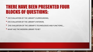 THERE HAVE BEEN PRESENTED FOUR
BLOCKS OF QUESTIONS:
• „THE EVALUATION OF THE LIBRARY’S SURROUNDING,
• „THE EVALUATION OF THE LIBRARY’S INTERIOR,
• „THE EVALUATION OF THE LIBRARY’S TECHNOLOGIES AND FUNCTIONS, „
• WHAT HAS THE MODERN LIBRARY TO BE?
 