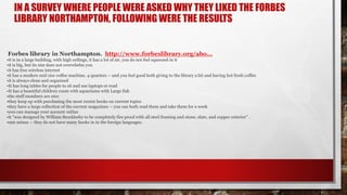 IN A SURVEY WHERE PEOPLE WERE ASKED WHY THEY LIKED THE FORBES
LIBRARY NORTHAMPTON, FOLLOWING WERE THE RESULTS
Forbes library in Northampton. http://www.forbeslibrary.org/abo...
•it is in a large building, with high ceilings, it has a lot of air, you do not feel squeezed in it
•it is big, but its size does not overwhelm you
•it has free wireless internet
•it has a modern mid size coffee machine, 4 quarters -- and you feel good both giving to the library a bit and having hot fresh coffee
•it is always clean and organized
•It has long tables for people to sit and use laptops or read
•It has a beautiful children room with aquariums with Large fish
•the staff members are nice
•they keep up with purchasing the most recent books on current topics
•they have a large collection of the current magazines -- you can both read them and take them for a week
•you can manage your account online
•it "was designed by William Brocklesby to be completely fire proof with all steel framing and stone, slate, and copper exterior" .
•one minus -- they do not have many books in in the foreign languages.
 