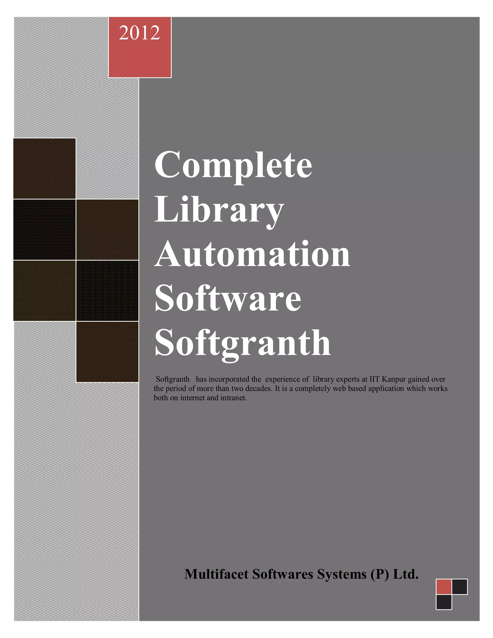 Complete
Library
Automation
Software
Softgranth
Softgranth has incorporated the experience of library experts at IIT Kanpur gained over
the period of more than two decades. It is a completely web based application which works
both on internet and intranet.
2012
Multifacet Softwares Systems (P) Ltd.
 
