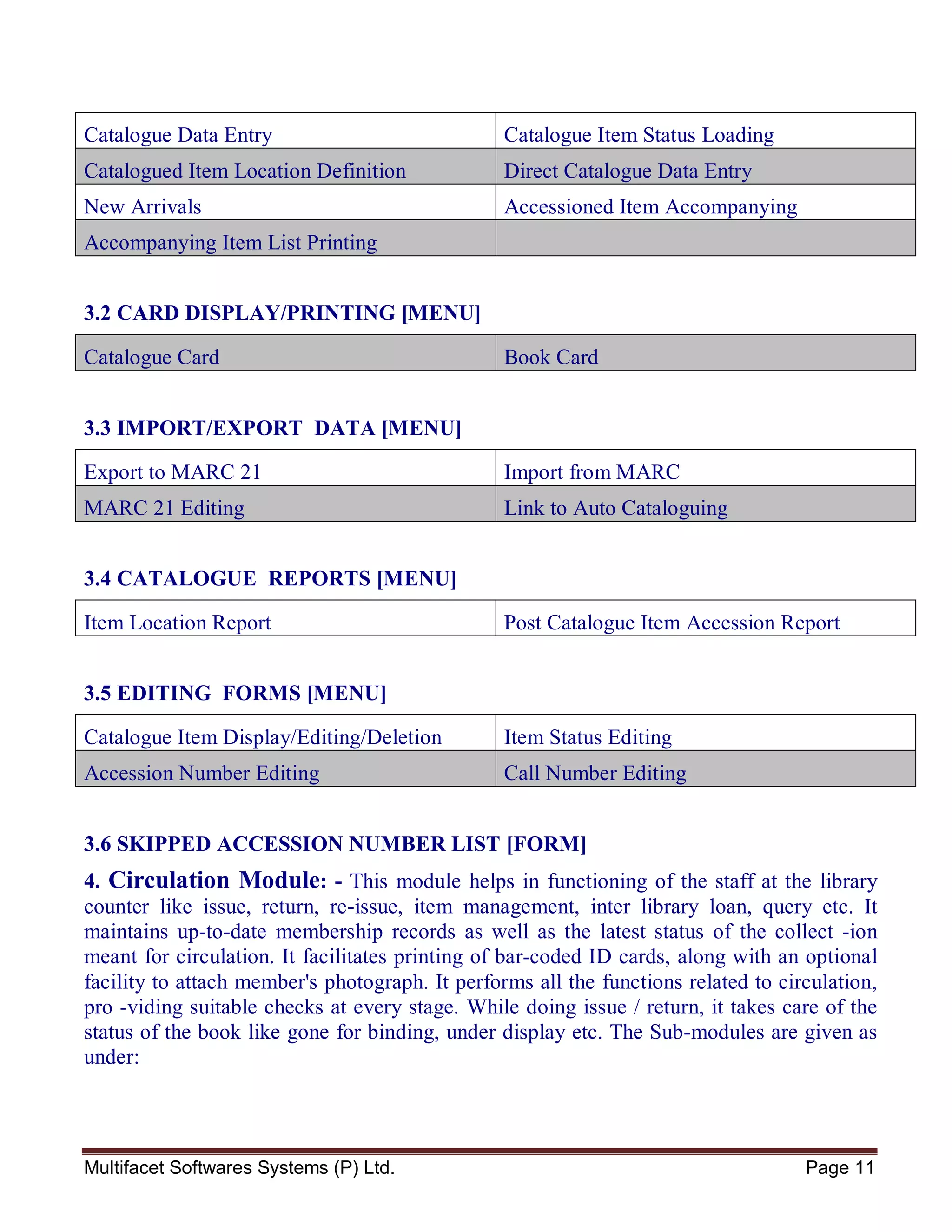 Multifacet Softwares Systems (P) Ltd. Page 11
Catalogue Data Entry Catalogue Item Status Loading
Catalogued Item Location Definition Direct Catalogue Data Entry
New Arrivals Accessioned Item Accompanying
Accompanying Item List Printing
3.2 CARD DISPLAY/PRINTING [MENU]
Catalogue Card Book Card
3.3 IMPORT/EXPORT DATA [MENU]
Export to MARC 21 Import from MARC
MARC 21 Editing Link to Auto Cataloguing
3.4 CATALOGUE REPORTS [MENU]
Item Location Report Post Catalogue Item Accession Report
3.5 EDITING FORMS [MENU]
Catalogue Item Display/Editing/Deletion Item Status Editing
Accession Number Editing Call Number Editing
3.6 SKIPPED ACCESSION NUMBER LIST [FORM]
4. Circulation Module: - This module helps in functioning of the staff at the library
counter like issue, return, re-issue, item management, inter library loan, query etc. It
maintains up-to-date membership records as well as the latest status of the collect -ion
meant for circulation. It facilitates printing of bar-coded ID cards, along with an optional
facility to attach member's photograph. It performs all the functions related to circulation,
pro -viding suitable checks at every stage. While doing issue / return, it takes care of the
status of the book like gone for binding, under display etc. The Sub-modules are given as
under:
 