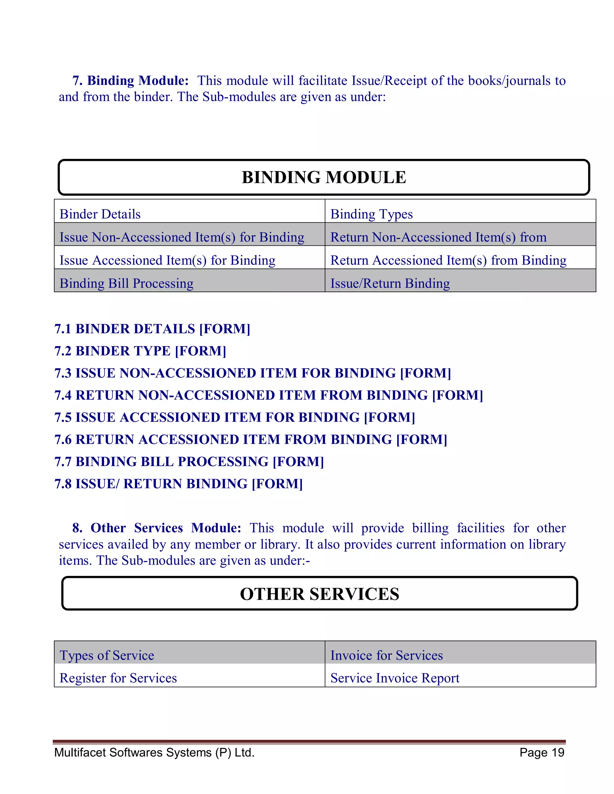 Multifacet Softwares Systems (P) Ltd. Page 19
7. Binding Module: This module will facilitate Issue/Receipt of the books/journals to
and from the binder. The Sub-modules are given as under:
Binder Details Binding Types
Issue Non-Accessioned Item(s) for Binding Return Non-Accessioned Item(s) from
BindingIssue Accessioned Item(s) for Binding Return Accessioned Item(s) from Binding
Binding Bill Processing Issue/Return Binding
7.1 BINDER DETAILS [FORM]
7.2 BINDER TYPE [FORM]
7.3 ISSUE NON-ACCESSIONED ITEM FOR BINDING [FORM]
7.4 RETURN NON-ACCESSIONED ITEM FROM BINDING [FORM]
7.5 ISSUE ACCESSIONED ITEM FOR BINDING [FORM]
7.6 RETURN ACCESSIONED ITEM FROM BINDING [FORM]
7.7 BINDING BILL PROCESSING [FORM]
7.8 ISSUE/ RETURN BINDING [FORM]
8. Other Services Module: This module will provide billing facilities for other
services availed by any member or library. It also provides current information on library
items. The Sub-modules are given as under:-
Types of Service Invoice for Services
Register for Services Service Invoice Report
BINDING MODULE
OTHER SERVICES
 