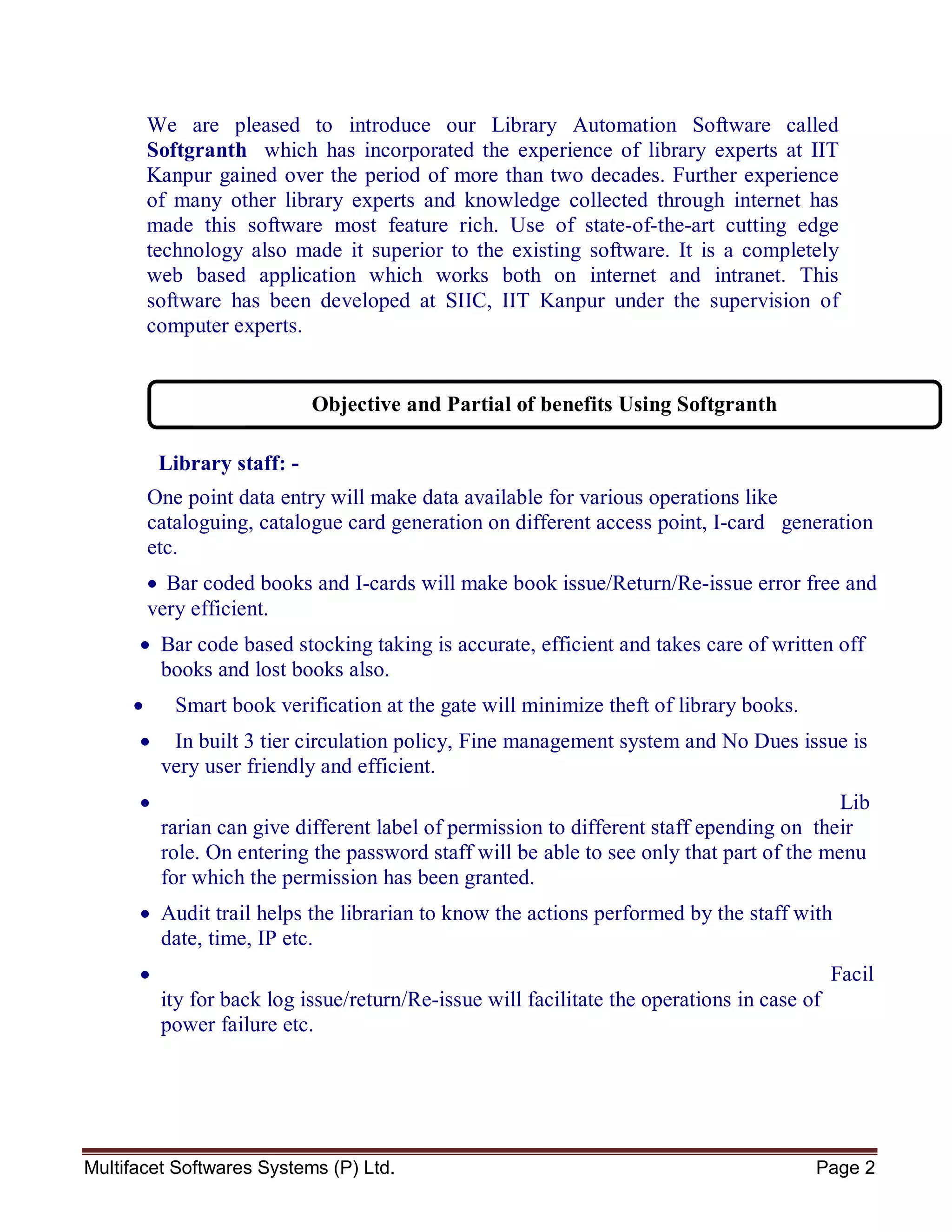 Multifacet Softwares Systems (P) Ltd. Page 2
We are pleased to introduce our Library Automation Software called
Softgranth which has incorporated the experience of library experts at IIT
Kanpur gained over the period of more than two decades. Further experience
of many other library experts and knowledge collected through internet has
made this software most feature rich. Use of state-of-the-art cutting edge
technology also made it superior to the existing software. It is a completely
web based application which works both on internet and intranet. This
software has been developed at SIIC, IIT Kanpur under the supervision of
computer experts.
Library staff: -
One point data entry will make data available for various operations like
cataloguing, catalogue card generation on different access point, I-card generation
etc.
 Bar coded books and I-cards will make book issue/Return/Re-issue error free and
very efficient.
 Bar code based stocking taking is accurate, efficient and takes care of written off
books and lost books also.
 Smart book verification at the gate will minimize theft of library books.
 In built 3 tier circulation policy, Fine management system and No Dues issue is
very user friendly and efficient.
 Lib
rarian can give different label of permission to different staff epending on their
role. On entering the password staff will be able to see only that part of the menu
for which the permission has been granted.
 Audit trail helps the librarian to know the actions performed by the staff with
date, time, IP etc.
 Facil
ity for back log issue/return/Re-issue will facilitate the operations in case of
power failure etc.
Objective and Partial of benefits Using Softgranth
 