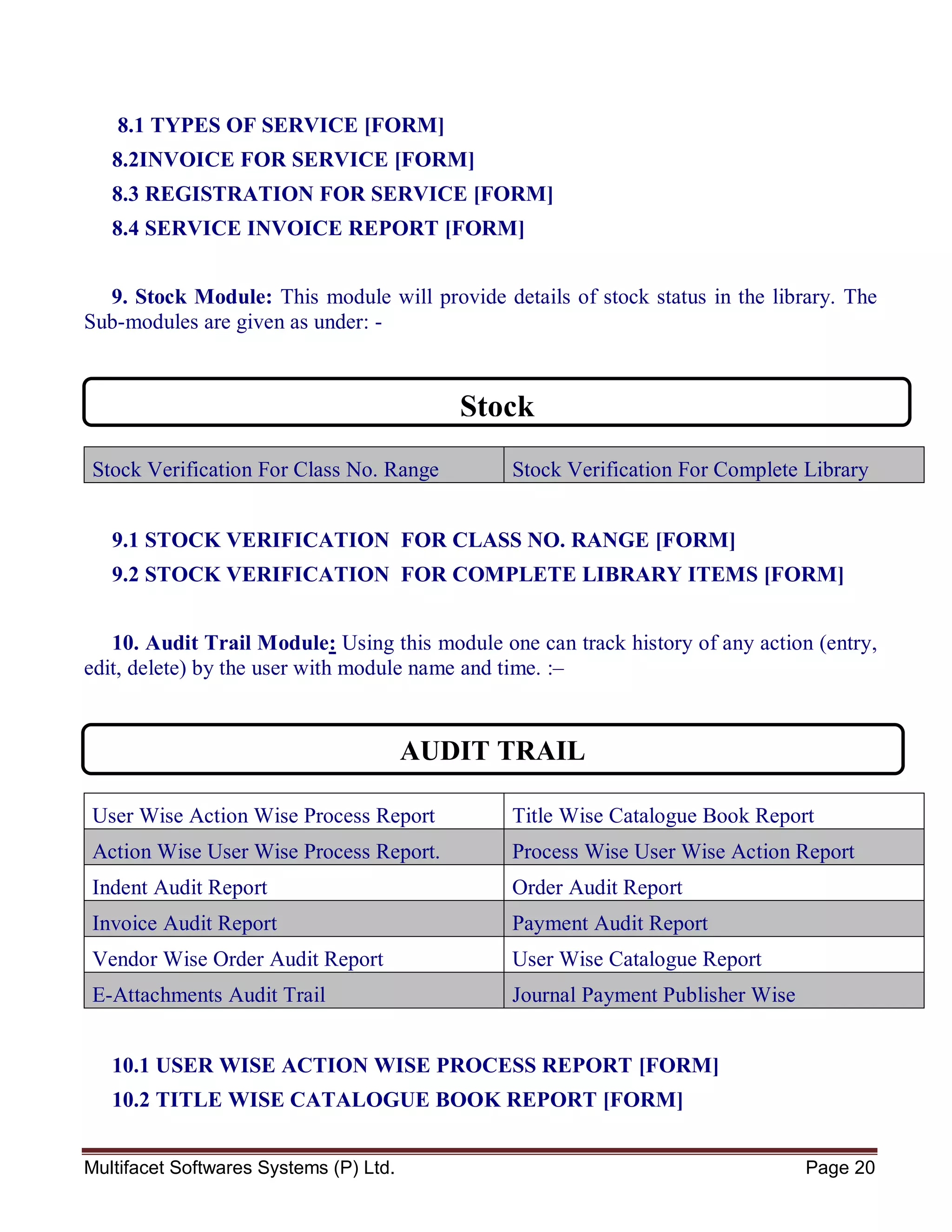 Multifacet Softwares Systems (P) Ltd. Page 20
8.1 TYPES OF SERVICE [FORM]
8.2INVOICE FOR SERVICE [FORM]
8.3 REGISTRATION FOR SERVICE [FORM]
8.4 SERVICE INVOICE REPORT [FORM]
9. Stock Module: This module will provide details of stock status in the library. The
Sub-modules are given as under: -
Stock Verification For Class No. Range Stock Verification For Complete Library
Items
9.1 STOCK VERIFICATION FOR CLASS NO. RANGE [FORM]
9.2 STOCK VERIFICATION FOR COMPLETE LIBRARY ITEMS [FORM]
10. Audit Trail Module: Using this module one can track history of any action (entry,
edit, delete) by the user with module name and time. :–
User Wise Action Wise Process Report Title Wise Catalogue Book Report
Action Wise User Wise Process Report. Process Wise User Wise Action Report
Indent Audit Report Order Audit Report
Invoice Audit Report Payment Audit Report
Vendor Wise Order Audit Report User Wise Catalogue Report
E-Attachments Audit Trail Journal Payment Publisher Wise
10.1 USER WISE ACTION WISE PROCESS REPORT [FORM]
10.2 TITLE WISE CATALOGUE BOOK REPORT [FORM]
Stock
AUDIT TRAIL
 