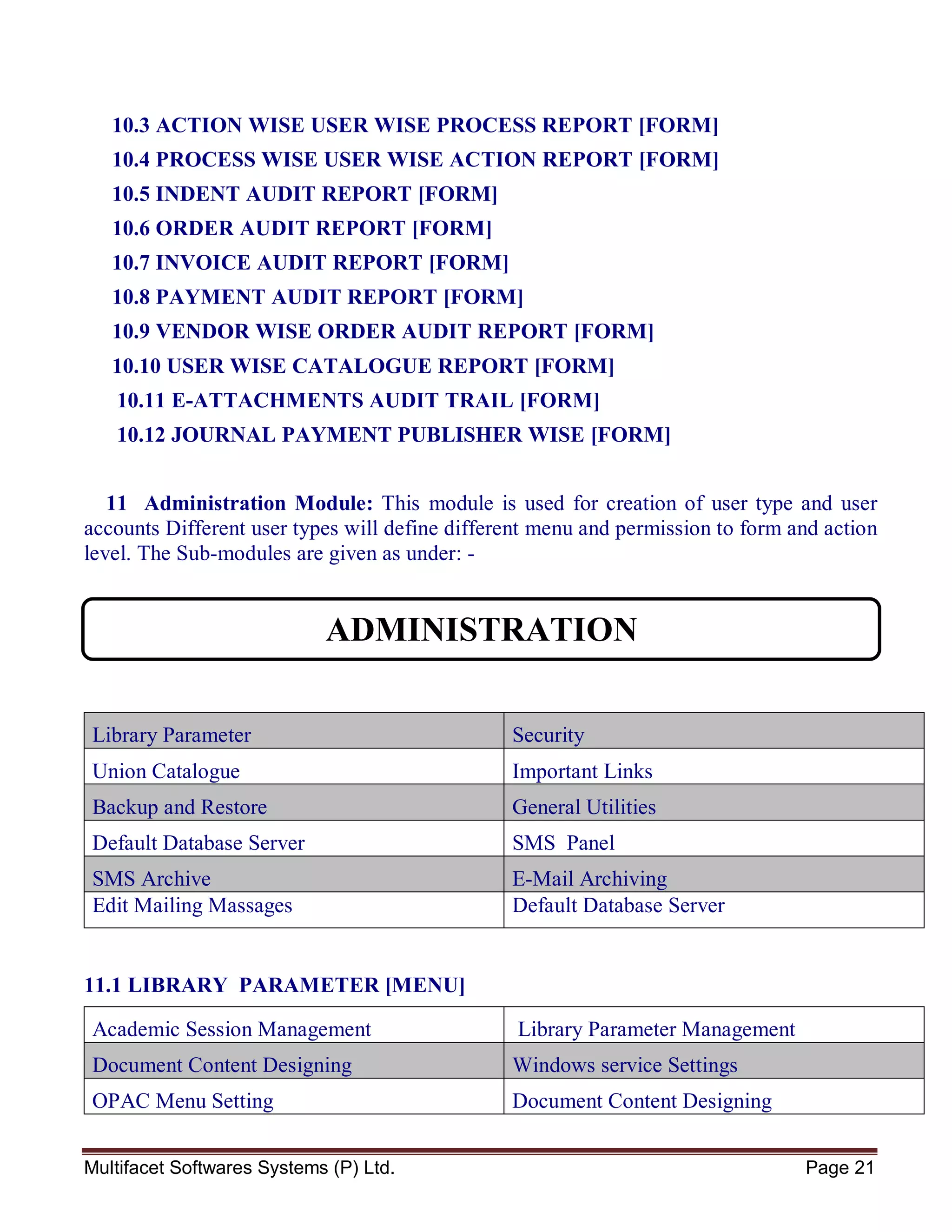 Multifacet Softwares Systems (P) Ltd. Page 21
10.3 ACTION WISE USER WISE PROCESS REPORT [FORM]
10.4 PROCESS WISE USER WISE ACTION REPORT [FORM]
10.5 INDENT AUDIT REPORT [FORM]
10.6 ORDER AUDIT REPORT [FORM]
10.7 INVOICE AUDIT REPORT [FORM]
10.8 PAYMENT AUDIT REPORT [FORM]
10.9 VENDOR WISE ORDER AUDIT REPORT [FORM]
10.10 USER WISE CATALOGUE REPORT [FORM]
10.11 E-ATTACHMENTS AUDIT TRAIL [FORM]
10.12 JOURNAL PAYMENT PUBLISHER WISE [FORM]
11 Administration Module: This module is used for creation of user type and user
accounts Different user types will define different menu and permission to form and action
level. The Sub-modules are given as under: -
Library Parameter Security
Union Catalogue Important Links
Backup and Restore General Utilities
Default Database Server SMS Panel
SMS Archive E-Mail Archiving
Edit Mailing Massages Default Database Server
11.1 LIBRARY PARAMETER [MENU]
Academic Session Management Library Parameter Management
Document Content Designing Windows service Settings
OPAC Menu Setting Document Content Designing
ADMINISTRATION
 