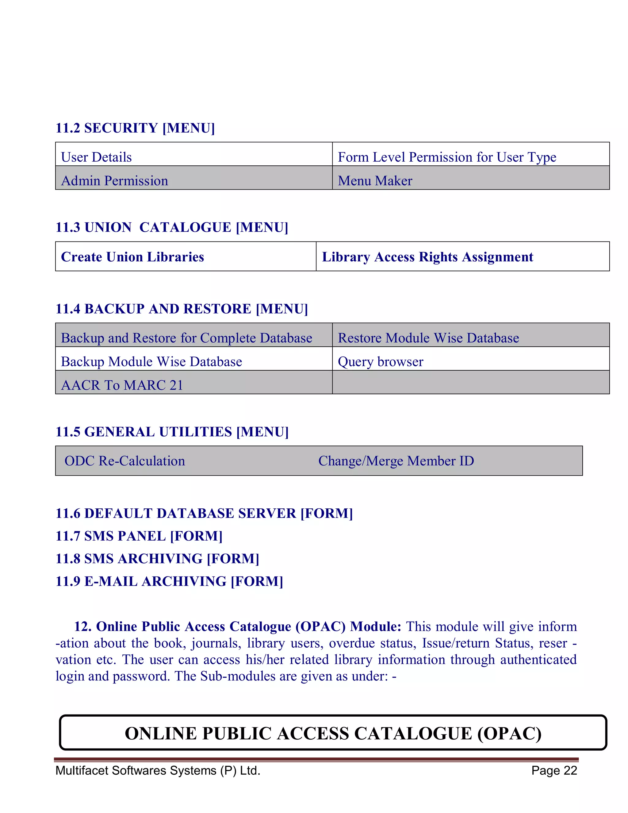 Multifacet Softwares Systems (P) Ltd. Page 22
11.2 SECURITY [MENU]
User Details Form Level Permission for User Type
Admin Permission Menu Maker
11.3 UNION CATALOGUE [MENU]
Create Union Libraries Library Access Rights Assignment
11.4 BACKUP AND RESTORE [MENU]
Backup and Restore for Complete Database Restore Module Wise Database
Backup Module Wise Database Query browser
AACR To MARC 21
11.5 GENERAL UTILITIES [MENU]
ODC Re-Calculation Change/Merge Member ID
11.6 DEFAULT DATABASE SERVER [FORM]
11.7 SMS PANEL [FORM]
11.8 SMS ARCHIVING [FORM]
11.9 E-MAIL ARCHIVING [FORM]
12. Online Public Access Catalogue (OPAC) Module: This module will give inform
-ation about the book, journals, library users, overdue status, Issue/return Status, reser -
vation etc. The user can access his/her related library information through authenticated
login and password. The Sub-modules are given as under: -
ONLINE PUBLIC ACCESS CATALOGUE (OPAC)
 