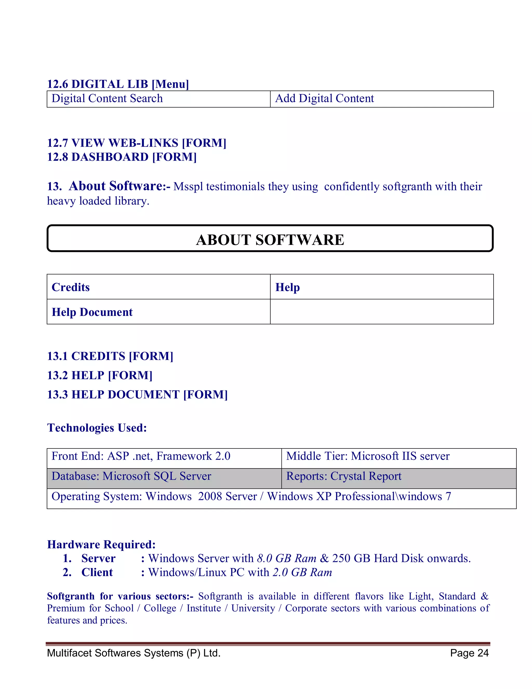 Multifacet Softwares Systems (P) Ltd. Page 24
12.6 DIGITAL LIB [Menu]
Digital Content Search Add Digital Content
12.7 VIEW WEB-LINKS [FORM]
12.8 DASHBOARD [FORM]
13. About Software:- Msspl testimonials they using confidently softgranth with their
heavy loaded library.
Credits Help
Help Document
13.1 CREDITS [FORM]
13.2 HELP [FORM]
13.3 HELP DOCUMENT [FORM]
Technologies Used:
Front End: ASP .net, Framework 2.0 Middle Tier: Microsoft IIS server
Database: Microsoft SQL Server Reports: Crystal Report
Operating System: Windows 2008 Server / Windows XP Professionalwindows 7
Hardware Required:
1. Server : Windows Server with 8.0 GB Ram & 250 GB Hard Disk onwards.
2. Client : Windows/Linux PC with 2.0 GB Ram
Softgranth for various sectors:- Softgranth is available in different flavors like Light, Standard &
Premium for School / College / Institute / University / Corporate sectors with various combinations of
features and prices.
ABOUT SOFTWARE
 
