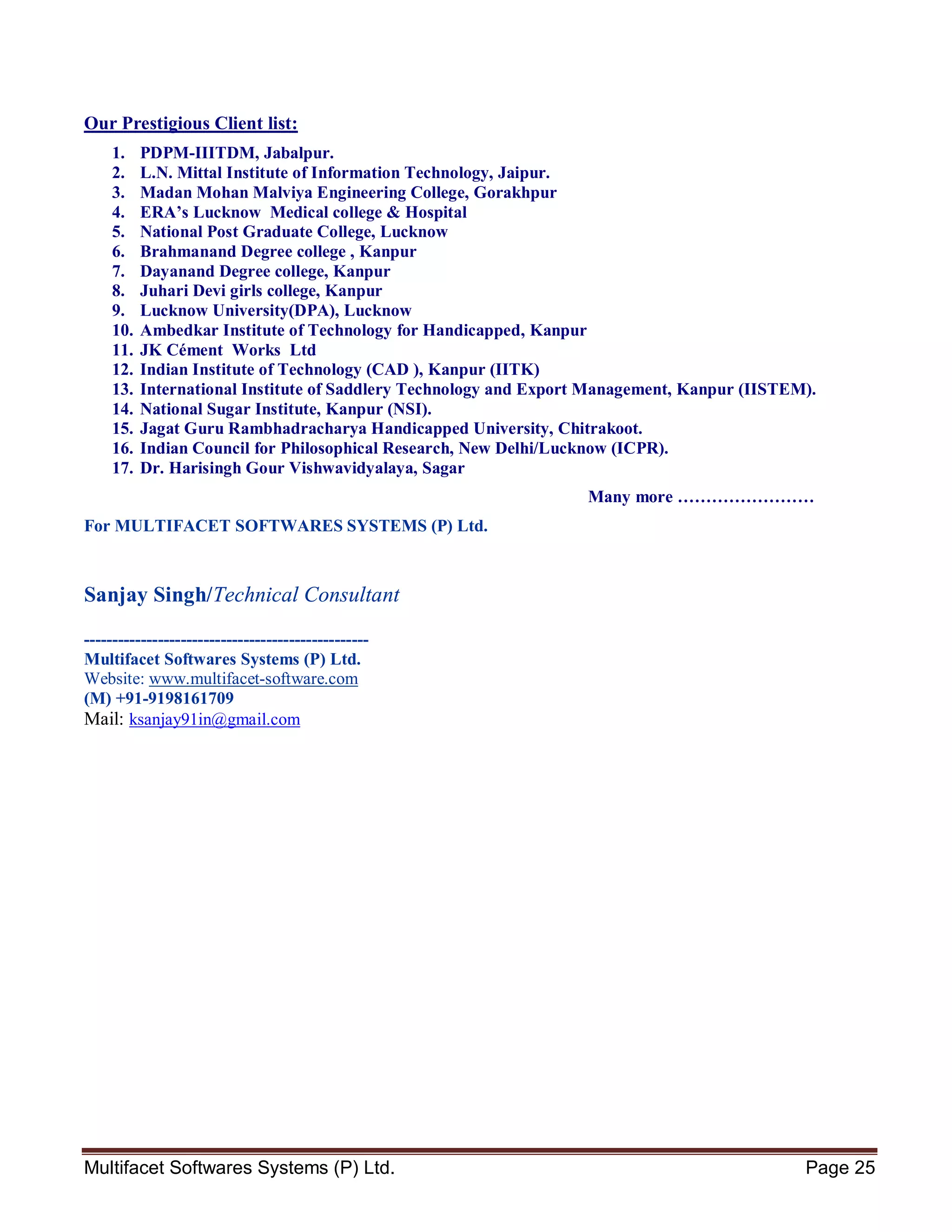 Multifacet Softwares Systems (P) Ltd. Page 25
Our Prestigious Client list:
1. PDPM-IIITDM, Jabalpur.
2. L.N. Mittal Institute of Information Technology, Jaipur.
3. Madan Mohan Malviya Engineering College, Gorakhpur
4. ERA’s Lucknow Medical college & Hospital
5. National Post Graduate College, Lucknow
6. Brahmanand Degree college , Kanpur
7. Dayanand Degree college, Kanpur
8. Juhari Devi girls college, Kanpur
9. Lucknow University(DPA), Lucknow
10. Ambedkar Institute of Technology for Handicapped, Kanpur
11. JK Cément Works Ltd
12. Indian Institute of Technology (CAD ), Kanpur (IITK)
13. International Institute of Saddlery Technology and Export Management, Kanpur (IISTEM).
14. National Sugar Institute, Kanpur (NSI).
15. Jagat Guru Rambhadracharya Handicapped University, Chitrakoot.
16. Indian Council for Philosophical Research, New Delhi/Lucknow (ICPR).
17. Dr. Harisingh Gour Vishwavidyalaya, Sagar
Many more ……………………
For MULTIFACET SOFTWARES SYSTEMS (P) Ltd.
Sanjay Singh/Technical Consultant
--------------------------------------------------
Multifacet Softwares Systems (P) Ltd.
Website: www.multifacet-software.com
(M) +91-9198161709
Mail: ksanjay91in@gmail.com
 