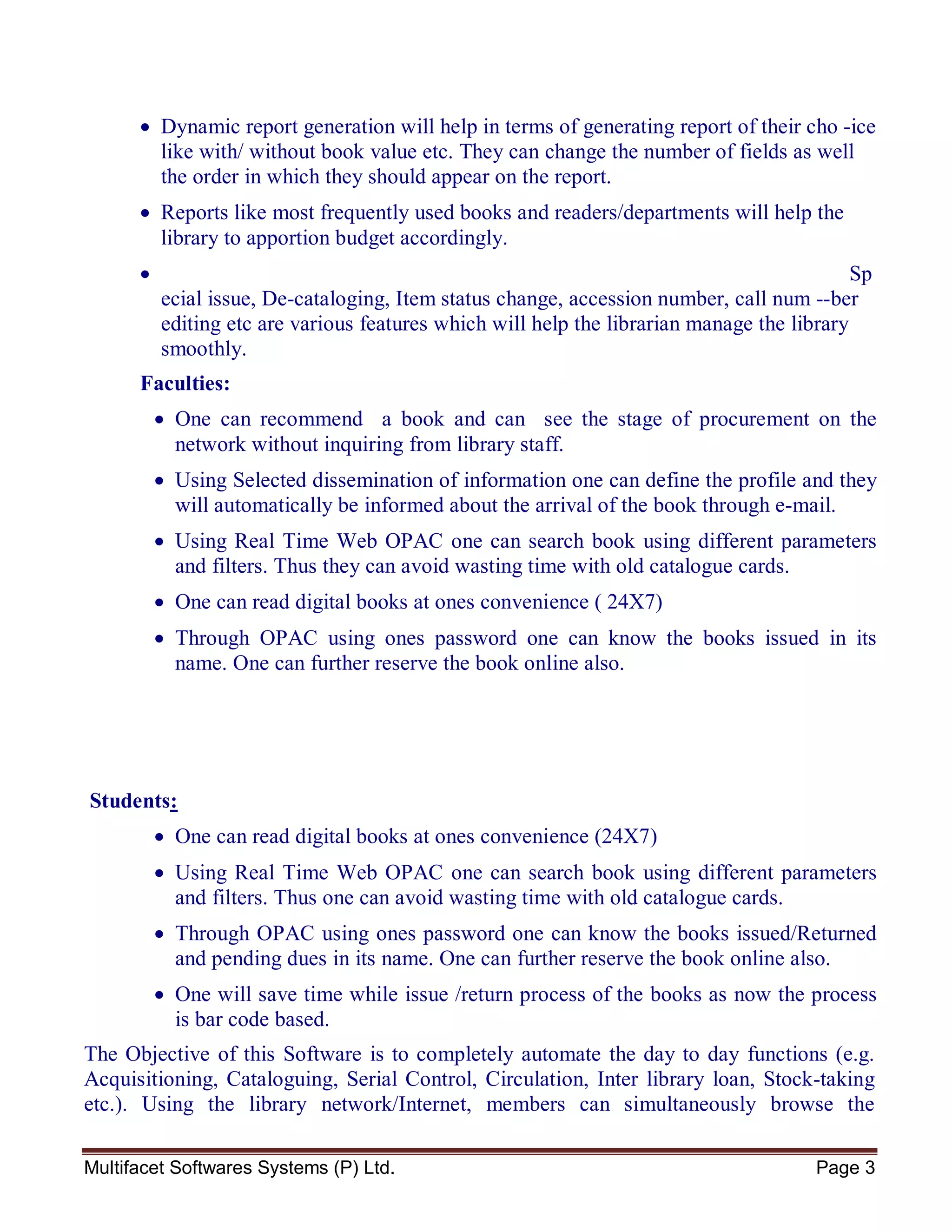 Multifacet Softwares Systems (P) Ltd. Page 3
 Dynamic report generation will help in terms of generating report of their cho -ice
like with/ without book value etc. They can change the number of fields as well
the order in which they should appear on the report.
 Reports like most frequently used books and readers/departments will help the
library to apportion budget accordingly.
 Sp
ecial issue, De-cataloging, Item status change, accession number, call num --ber
editing etc are various features which will help the librarian manage the library
smoothly.
Faculties:
 One can recommend a book and can see the stage of procurement on the
network without inquiring from library staff.
 Using Selected dissemination of information one can define the profile and they
will automatically be informed about the arrival of the book through e-mail.
 Using Real Time Web OPAC one can search book using different parameters
and filters. Thus they can avoid wasting time with old catalogue cards.
 One can read digital books at ones convenience ( 24X7)
 Through OPAC using ones password one can know the books issued in its
name. One can further reserve the book online also.
Students:
 One can read digital books at ones convenience (24X7)
 Using Real Time Web OPAC one can search book using different parameters
and filters. Thus one can avoid wasting time with old catalogue cards.
 Through OPAC using ones password one can know the books issued/Returned
and pending dues in its name. One can further reserve the book online also.
 One will save time while issue /return process of the books as now the process
is bar code based.
The Objective of this Software is to completely automate the day to day functions (e.g.
Acquisitioning, Cataloguing, Serial Control, Circulation, Inter library loan, Stock-taking
etc.). Using the library network/Internet, members can simultaneously browse the
 