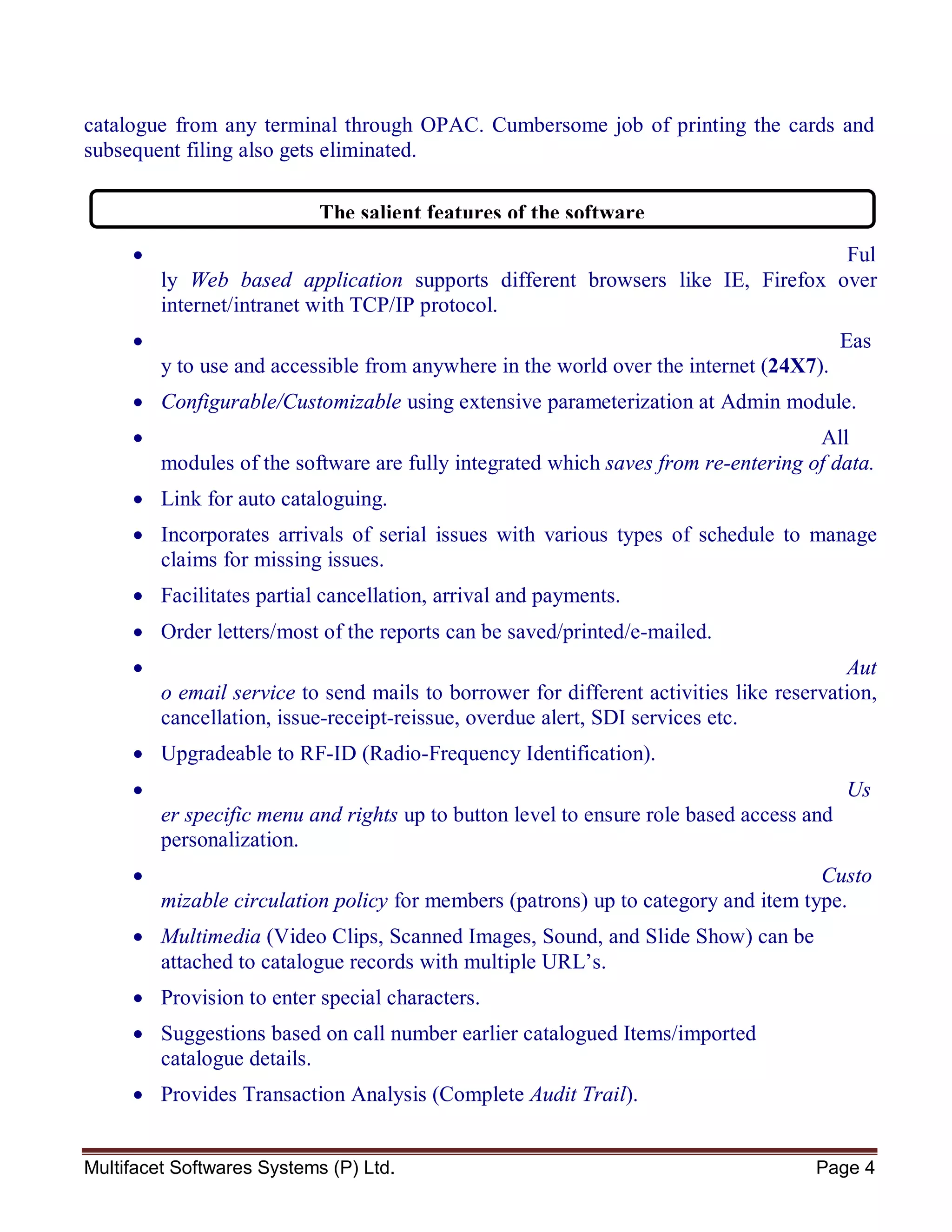 Multifacet Softwares Systems (P) Ltd. Page 4
catalogue from any terminal through OPAC. Cumbersome job of printing the cards and
subsequent filing also gets eliminated.
 Ful
ly Web based application supports different browsers like IE, Firefox over
internet/intranet with TCP/IP protocol.
 Eas
y to use and accessible from anywhere in the world over the internet (24X7).
 Configurable/Customizable using extensive parameterization at Admin module.
 All
modules of the software are fully integrated which saves from re-entering of data.
 Link for auto cataloguing.
 Incorporates arrivals of serial issues with various types of schedule to manage
claims for missing issues.
 Facilitates partial cancellation, arrival and payments.
 Order letters/most of the reports can be saved/printed/e-mailed.
 Aut
o email service to send mails to borrower for different activities like reservation,
cancellation, issue-receipt-reissue, overdue alert, SDI services etc.
 Upgradeable to RF-ID (Radio-Frequency Identification).
 Us
er specific menu and rights up to button level to ensure role based access and
personalization.
 Custo
mizable circulation policy for members (patrons) up to category and item type.
 Multimedia (Video Clips, Scanned Images, Sound, and Slide Show) can be
attached to catalogue records with multiple URL’s.
 Provision to enter special characters.
 Suggestions based on call number earlier catalogued Items/imported
catalogue details.
 Provides Transaction Analysis (Complete Audit Trail).
The salient features of the software
 