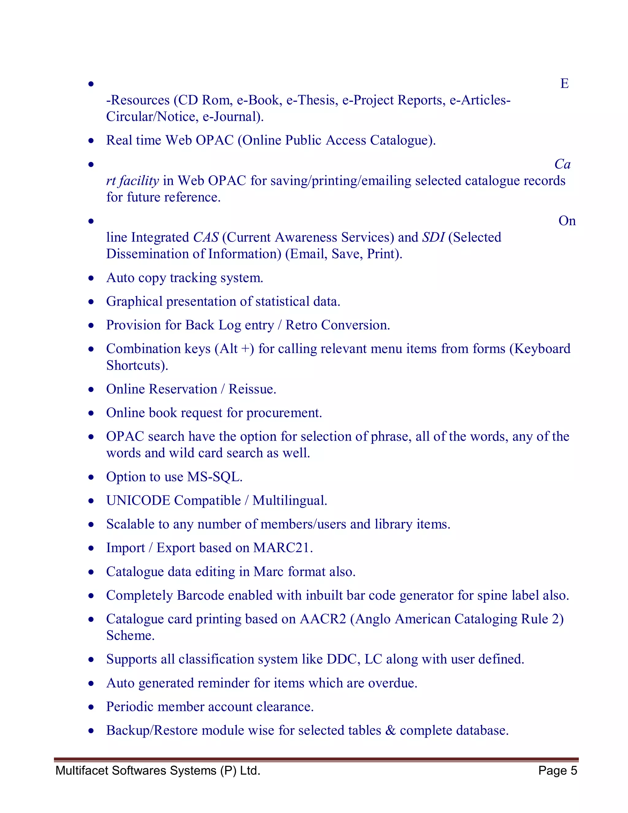 Multifacet Softwares Systems (P) Ltd. Page 5
 E
-Resources (CD Rom, e-Book, e-Thesis, e-Project Reports, e-Articles-
Circular/Notice, e-Journal).
 Real time Web OPAC (Online Public Access Catalogue).
 Ca
rt facility in Web OPAC for saving/printing/emailing selected catalogue records
for future reference.
 On
line Integrated CAS (Current Awareness Services) and SDI (Selected
Dissemination of Information) (Email, Save, Print).
 Auto copy tracking system.
 Graphical presentation of statistical data.
 Provision for Back Log entry / Retro Conversion.
 Combination keys (Alt +) for calling relevant menu items from forms (Keyboard
Shortcuts).
 Online Reservation / Reissue.
 Online book request for procurement.
 OPAC search have the option for selection of phrase, all of the words, any of the
words and wild card search as well.
 Option to use MS-SQL.
 UNICODE Compatible / Multilingual.
 Scalable to any number of members/users and library items.
 Import / Export based on MARC21.
 Catalogue data editing in Marc format also.
 Completely Barcode enabled with inbuilt bar code generator for spine label also.
 Catalogue card printing based on AACR2 (Anglo American Cataloging Rule 2)
Scheme.
 Supports all classification system like DDC, LC along with user defined.
 Auto generated reminder for items which are overdue.
 Periodic member account clearance.
 Backup/Restore module wise for selected tables & complete database.
 