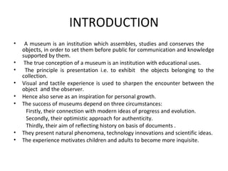 INTRODUCTION
• A museum is an institution which assembles, studies and conserves the
objects, in order to set them before public for communication and knowledge
supported by them.
• The true conception of a museum is an institution with educational uses.
• The principle is presentation i.e. to exhibit the objects belonging to the
collection.
• Visual and tactile experience is used to sharpen the encounter between the
object and the observer.
• Hence also serve as an inspiration for personal growth.
• The success of museums depend on three circumstances:
Firstly, their connection with modern ideas of progress and evolution.
Secondly, their optimistic approach for authenticity.
Thirdly, their aim of reflecting history on basis of documents .
• They present natural phenomena, technology innovations and scientific ideas.
• The experience motivates children and adults to become more inquisite.
 