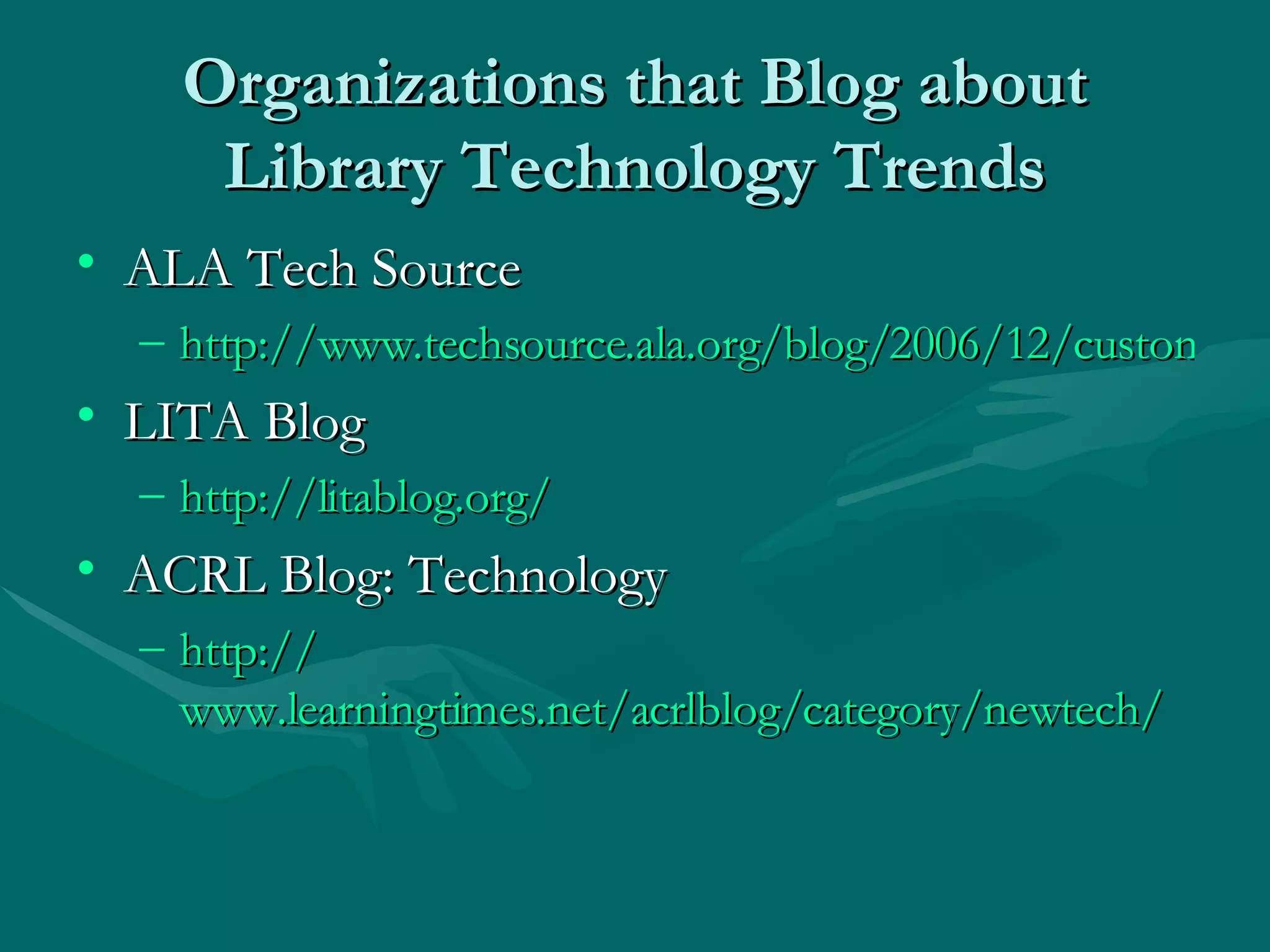 Organizations that Blog about Library Technology Trends ALA Tech Source http://www.techsource.ala.org/blog/2006/12/custom-zen-enlightened-information-retrieval.html LITA Blog http://litablog.org/   ACRL Blog: Technology http:// www.learningtimes.net/acrlblog/category/newtech / 