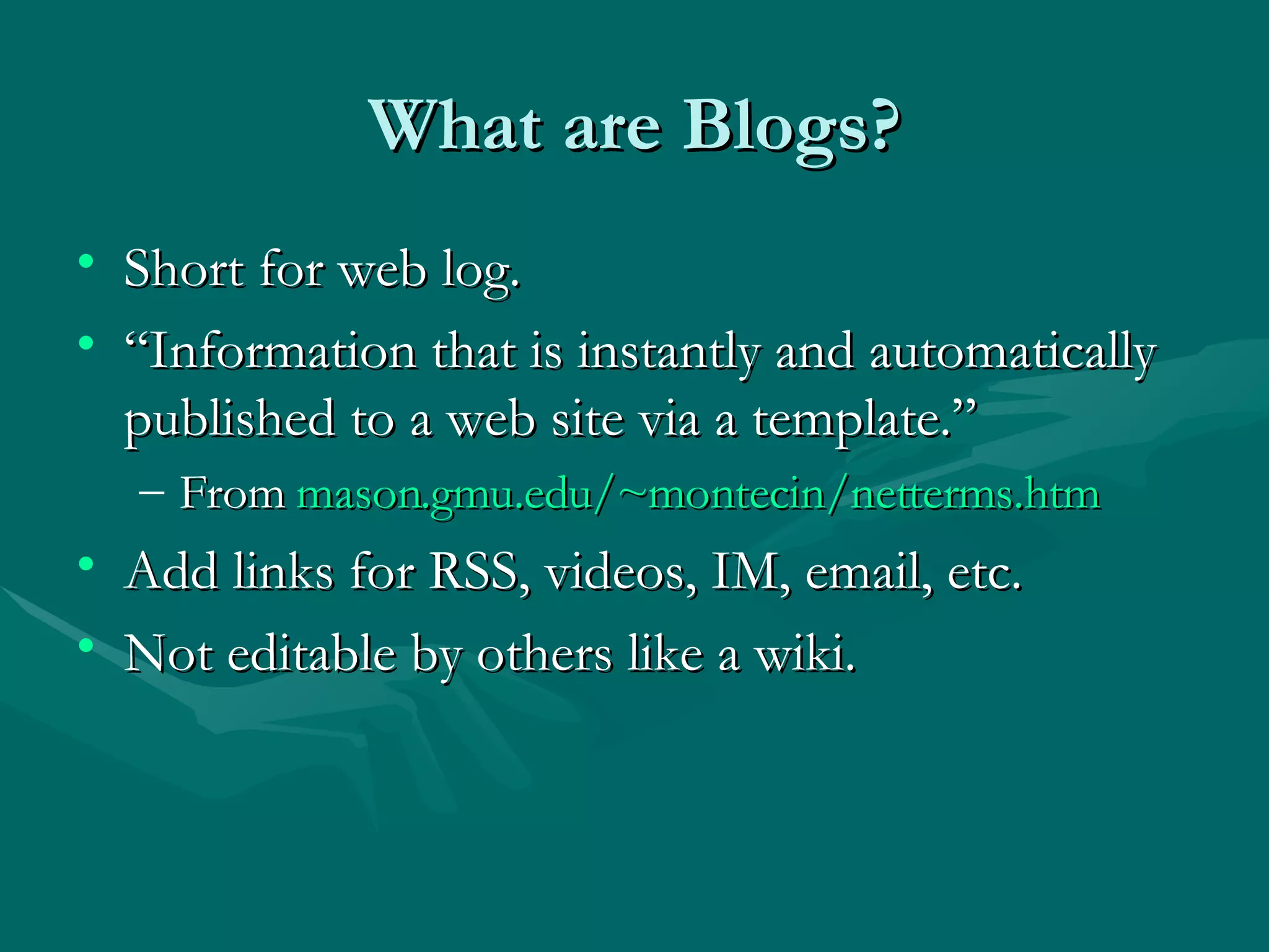 What are Blogs? Short for web log. “Information that is instantly and automatically published to a web site via a template.” From  mason.gmu.edu/~montecin/netterms.htm Add links for RSS, videos, IM, email, etc. Not editable by others like a wiki. 
