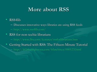 More about RSS RSS4lib Discusses innovative ways libraries are using RSS feeds  http://www.rss4lib.com/ RSS for non-techie librarians http:// www.llrx.com/features/rssforlibrarians.htm   Getting Started with RSS: The Fifteen-Minute Tutorial http://frl.bluehighways.com/frlarchives/000123.html   