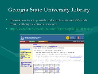Georgia State University Library Informs how to set up article and search alerts and RSS feeds from the library’s electronic resources. http://www.library.gsu.edu/research/liaison.asp?ldID=55&guideID=475   