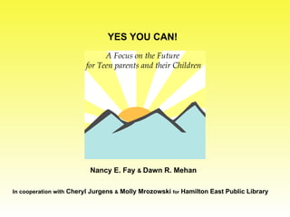 A Focus on the Future for Teen parents and their Children YES YOU CAN! Nancy E. Fay  &  Dawn R. Mehan  In cooperation with  Cheryl Jurgens  &  Molly Mrozowski  for   Hamilton East Public Library 