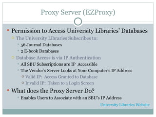 Proxy Server (EZProxy) Permission to Access University Libraries’ Databases The University Libraries Subscribes to: 56 Journal Databases 2 E-book Databases Database Access is via IP Authentication All SBU Subscriptions are IP  Accessible The Vendor’s Server Looks at Your Computer’s IP Address Valid IP:  Access Granted to Database Invalid IP:  Taken to a Login Screen What does the Proxy Server Do? Enables Users to Associate with an SBU’s IP Address University Libraries Website 