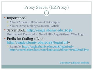 Proxy Server (EZProxy) Importance? Allows Access to Databases Off-Campus Allows Direct Linking to Journal Article Server URL:  http://eagle.sbuniv.edu:2048 Username & Password =  Novell /Bb(Angel)/GroupWise Login Prefix for Coding a Link: http://eagle.sbuniv.edu:2048/login?url = Example:   http://eagle.sbuniv.edu:2048/login?url= http://search.ebscohost.com/login.aspx?direct=true&AuthType=ip,url,cookie,uid&db=f5h&AN=J0E208986066909&loginpage=custlogin.asp&site=ehost-live&scope=site University Libraries Website 