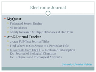 Electronic Journal MyQuest Federated Search Engine 56 Databases Ability to Search Multiple Databases at One Time AtoZ Journal Tracker 27,124 Full-Text Journal Titles Find Where to Get Access to a Particular Title E-Journals from EBSCO  = Electronic Subscription Ex:  Journal of Biological Chemistry Ex:  Religious and Theological Abstracts University Libraries Website 