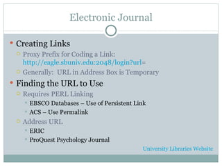 Electronic Journal Creating Links Proxy Prefix for Coding a Link: http://eagle.sbuniv.edu:2048/login?url = Generally:  URL in Address Box is Temporary Finding the URL to Use Requires PERL Linking EBSCO Databases – Use of Persistent Link ACS – Use Permalink Address URL ERIC ProQuest Psychology Journal University Libraries Website 