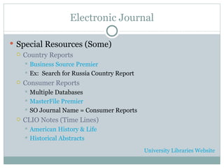 Electronic Journal Special Resources (Some) Country Reports Business Source Premier Ex:  Search for Russia Country Report Consumer Reports Multiple Databases MasterFile Premier SO Journal Name = Consumer Reports CLIO Notes (Time Lines) American History & Life Historical Abstracts University Libraries Website 
