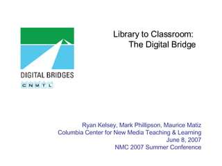 Library to Classroom:  The Digital Bridge Ryan Kelsey, Mark Phillipson, Maurice Matiz Columbia Center for New Media Teaching & Learning June 8, 2007 NMC 2007 Summer Conference 