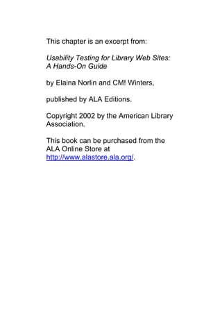 This chapter is an excerpt from:

Usability Testing for Library Web Sites:
A Hands-On Guide

by Elaina Norlin and CM! Winters,

published by ALA Editions.

Copyright 2002 by the American Library
Association.

This book can be purchased from the
ALA Online Store at
http://www.alastore.ala.org/.