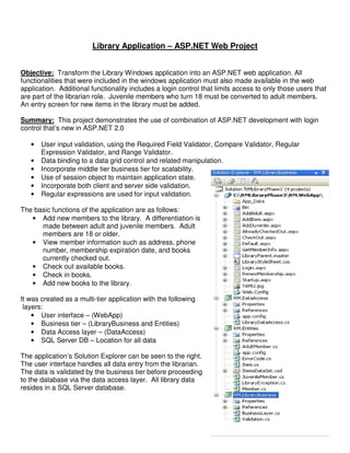 Library Application – ASP.NET Web Project


Objective: Transform the Library Windows application into an ASP.NET web application. All
functionalities that were included in the windows application must also made available in the web
application. Additional functionality includes a login control that limits access to only those users that
are part of the librarian role. Juvenile members who turn 18 must be converted to adult members.
An entry screen for new items in the library must be added.

Summary: This project demonstrates the use of combination of ASP.NET development with login
control that’s new in ASP.NET 2.0

   •   User input validation, using the Required Field Validator, Compare Validator, Regular
       Expression Validator, and Range Validator.
   •   Data binding to a data grid control and related manipulation.
   •   Incorporate middle tier business tier for scalability.
   •   Use of session object to maintain application state.
   •   Incorporate both client and server side validation.
   •   Regular expressions are used for input validation.

The basic functions of the application are as follows:
   • Add new members to the library. A differentiation is
      made between adult and juvenile members. Adult
      members are 18 or older.
   • View member information such as address, phone
      number, membership expiration date, and books
      currently checked out.
   • Check out available books.
   • Check in books.
   • Add new books to the library.

It was created as a multi-tier application with the following
 layers:
    • User interface – (WebApp)
    • Business tier – (LibraryBusiness and Entities)
    • Data Access layer – (DataAccess)
    • SQL Server DB – Location for all data

The application’s Solution Explorer can be seen to the right.
The user interface handles all data entry from the librarian.
The data is validated by the business tier before proceeding
to the database via the data access layer. All library data
resides in a SQL Server database.
 