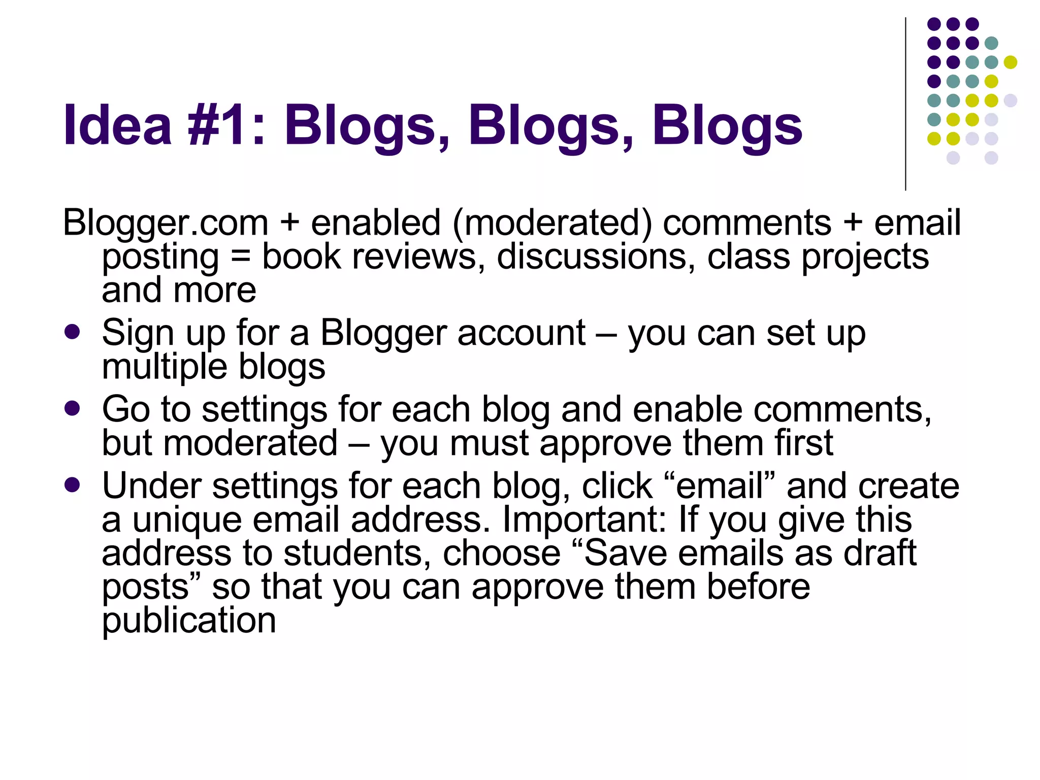 Idea #1: Blogs, Blogs, Blogs Blogger.com + enabled (moderated) comments + email posting = book reviews, discussions, class projects and more Sign up for a Blogger account – you can set up multiple blogs Go to settings for each blog and enable comments, but moderated – you must approve them first Under settings for each blog, click “email” and create a unique email address. Important: If you give this address to students, choose “Save emails as draft posts” so that you can approve them before publication 