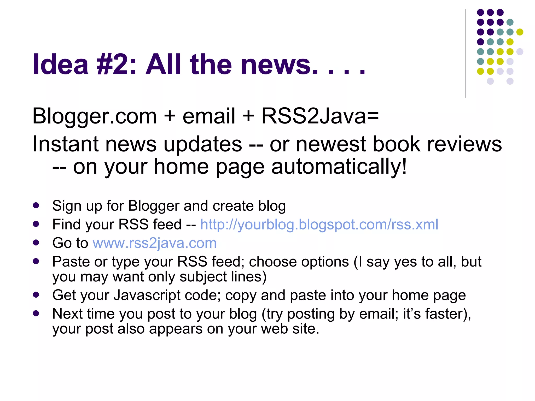 Idea #2: All the news. . . .  Blogger.com + email + RSS2Java= Instant news updates -- or newest book reviews -- on your home page automatically! Sign up for Blogger and create blog  Find your RSS feed --  http://yourblog.blogspot.com/rss.xml Go to  www.rss2java.com Paste or type your RSS feed; choose options (I say yes to all, but you may want only subject lines) Get your Javascript code; copy and paste into your home page Next time you post to your blog (try posting by email; it’s faster), your post also appears on your web site. 