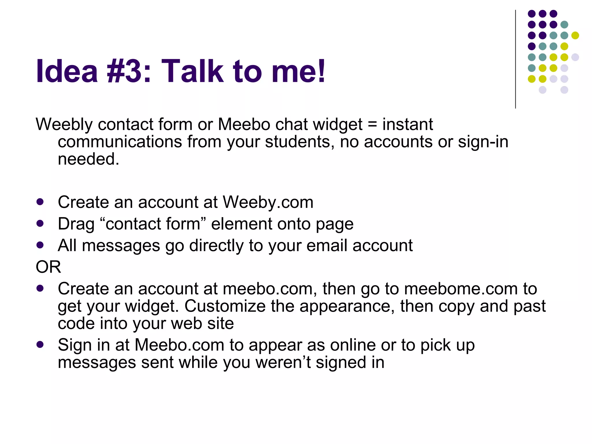 Idea #3: Talk to me! Weebly contact form or Meebo chat widget = instant communications from your students, no accounts or sign-in needed. Create an account at Weeby.com Drag “contact form” element onto page All messages go directly to your email account OR Create an account at meebo.com, then go to meebome.com to get your widget. Customize the appearance, then copy and past code into your web site Sign in at Meebo.com to appear as online or to pick up messages sent while you weren’t signed in 
