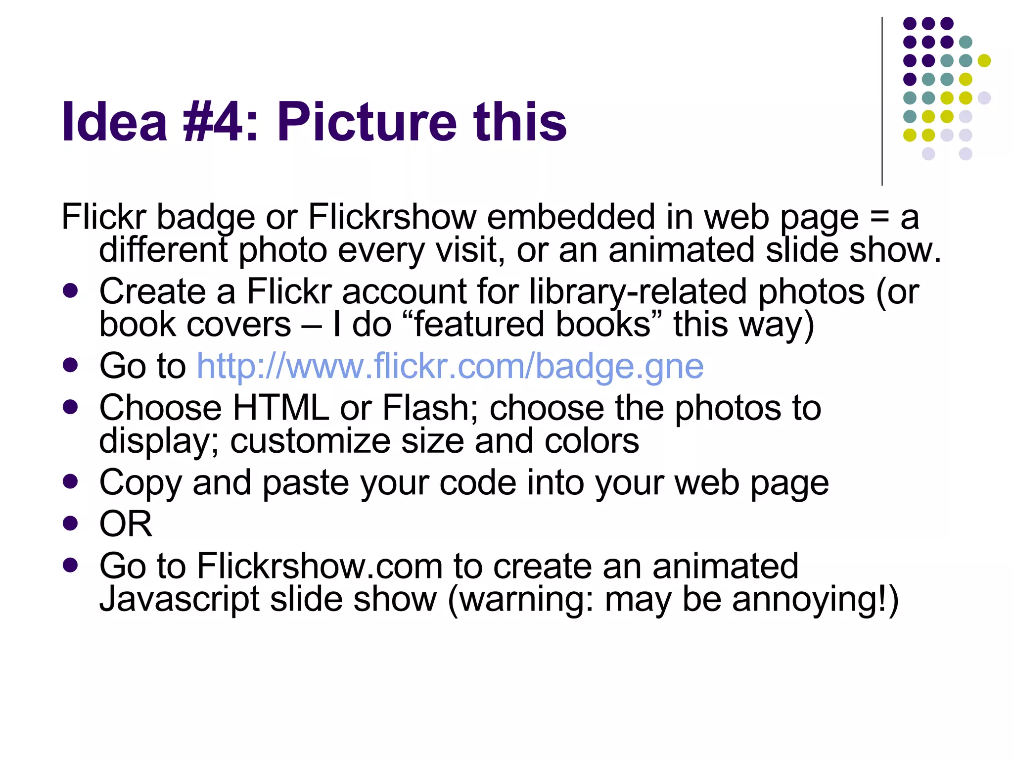 Idea #4: Picture this Flickr badge or Flickrshow embedded in web page = a different photo every visit, or an animated slide show. Create a Flickr account for library-related photos (or book covers – I do “featured books” this way) Go to  http://www.flickr.com/badge.gne Choose HTML or Flash; choose the photos to display; customize size and colors Copy and paste your code into your web page OR  Go to Flickrshow.com to create an animated Javascript slide show (warning: may be annoying!) 