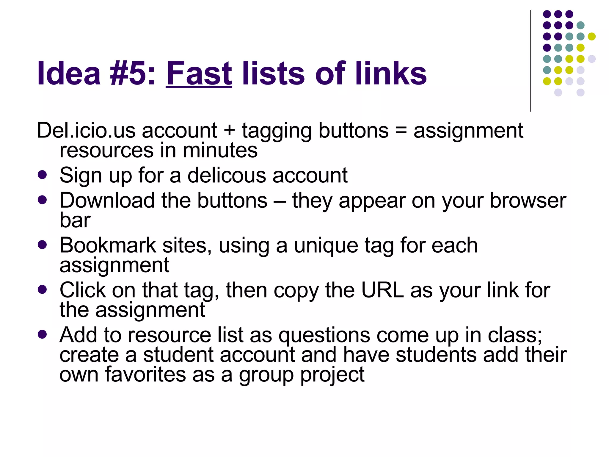 Idea #5:  Fast  lists of links Del.icio.us account + tagging buttons = assignment resources in minutes Sign up for a delicous account Download the buttons – they appear on your browser bar Bookmark sites, using a unique tag for each assignment Click on that tag, then copy the URL as your link for the assignment Add to resource list as questions come up in class; create a student account and have students add their own favorites as a group project 