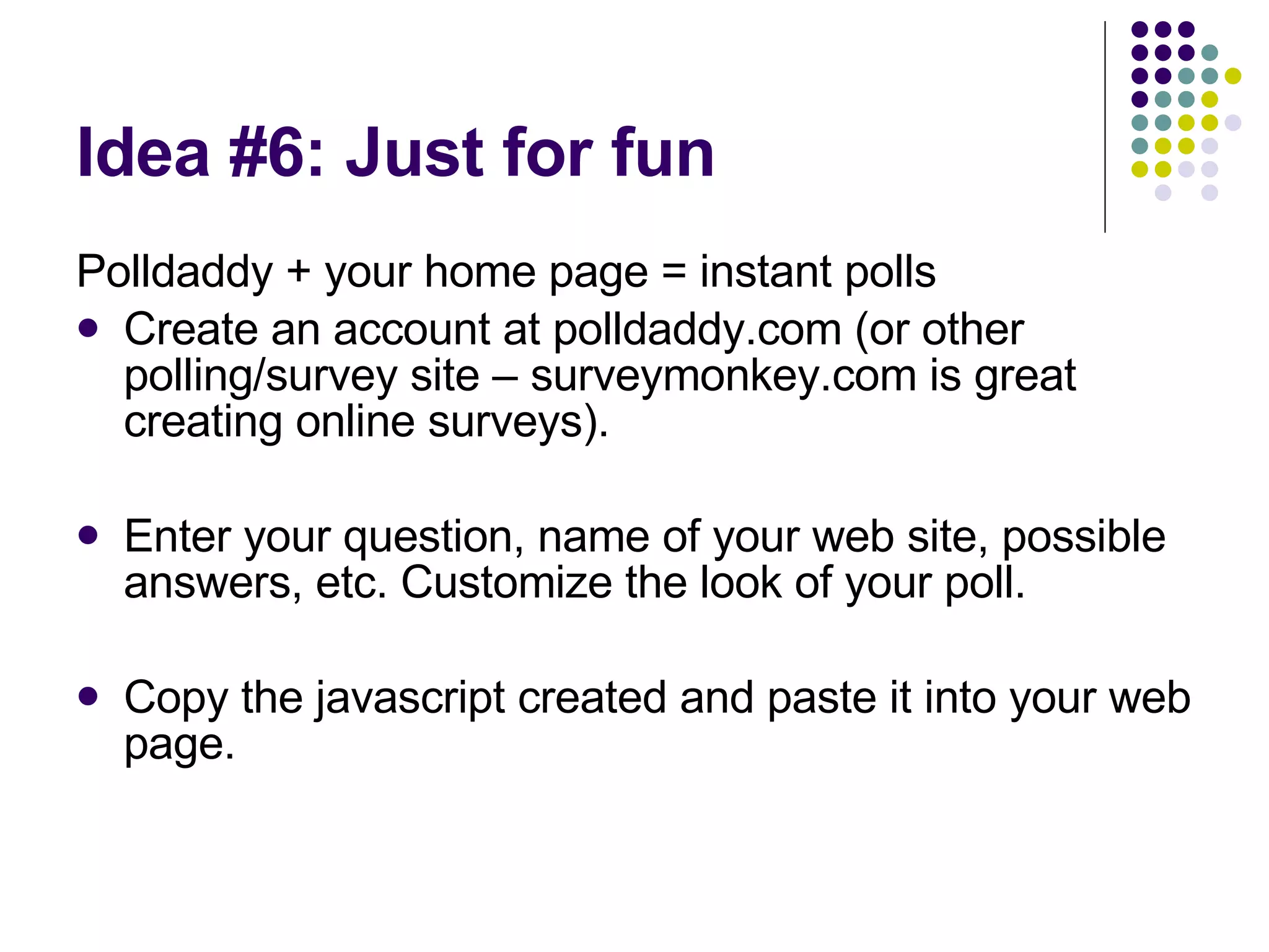 Idea #6: Just for fun Polldaddy + your home page = instant polls Create an account at polldaddy.com (or other polling/survey site – surveymonkey.com is great creating online surveys). Enter your question, name of your web site, possible answers, etc. Customize the look of your poll. Copy the javascript created and paste it into your web page. 