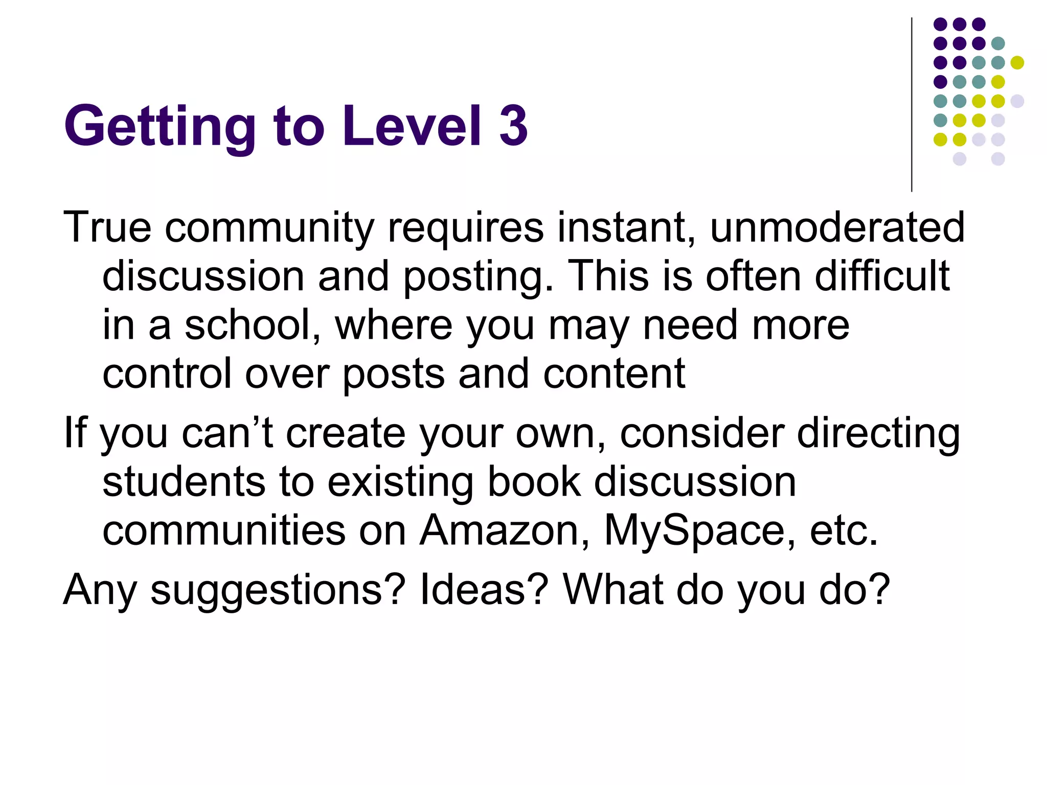Getting to Level 3 True community requires instant, unmoderated discussion and posting. This is often difficult in a school, where you may need more control over posts and content If you can’t create your own, consider directing students to existing book discussion communities on Amazon, MySpace, etc. Any suggestions? Ideas? What do you do? 