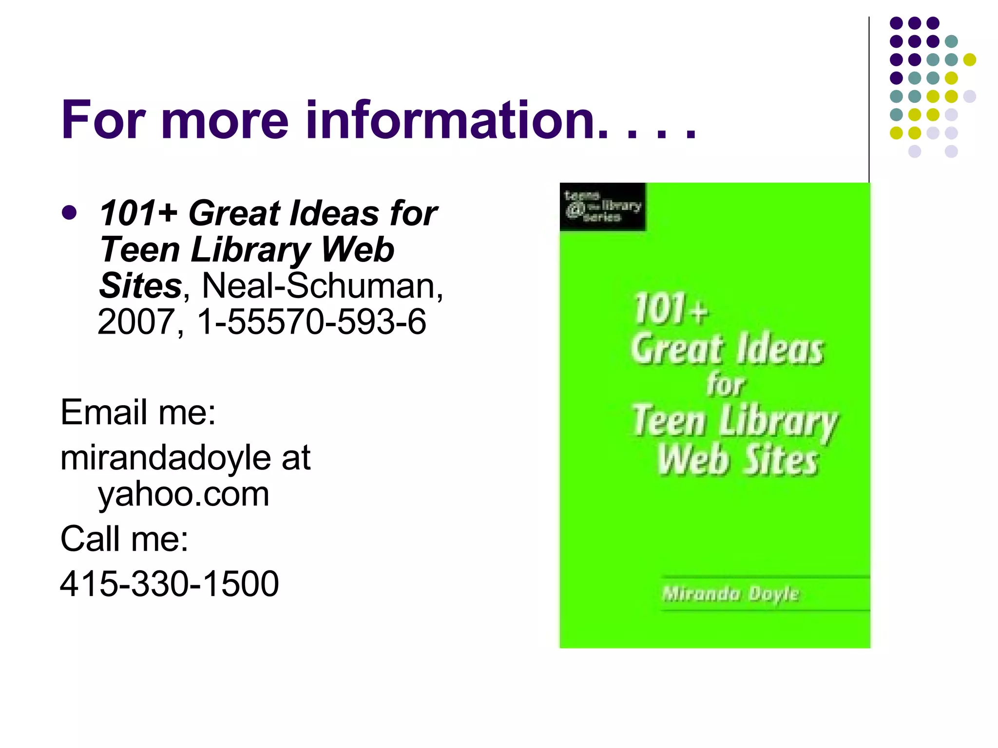 For more information. . . . 101+ Great Ideas for Teen Library Web Sites , Neal-Schuman, 2007, 1-55570-593-6 Email me: mirandadoyle at yahoo.com Call me:  415-330-1500 