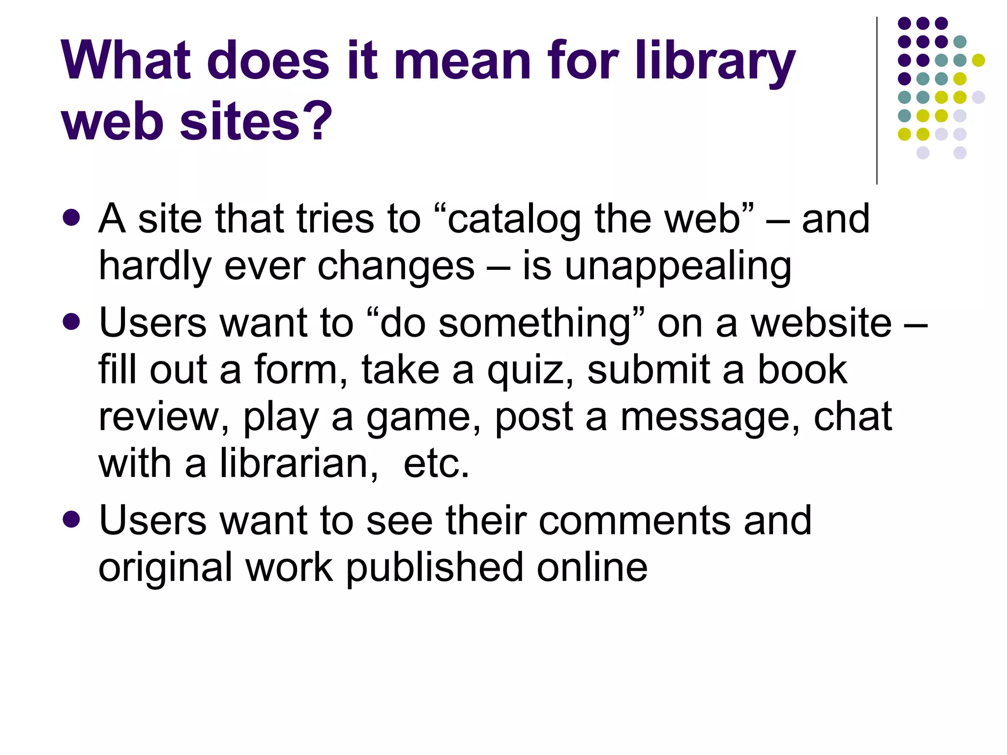 What does it mean for library web sites? A site that tries to “catalog the web” – and hardly ever changes – is unappealing Users want to “do something” on a website – fill out a form, take a quiz, submit a book review, play a game, post a message, chat with a librarian,  etc. Users want to see their comments and original work published online 