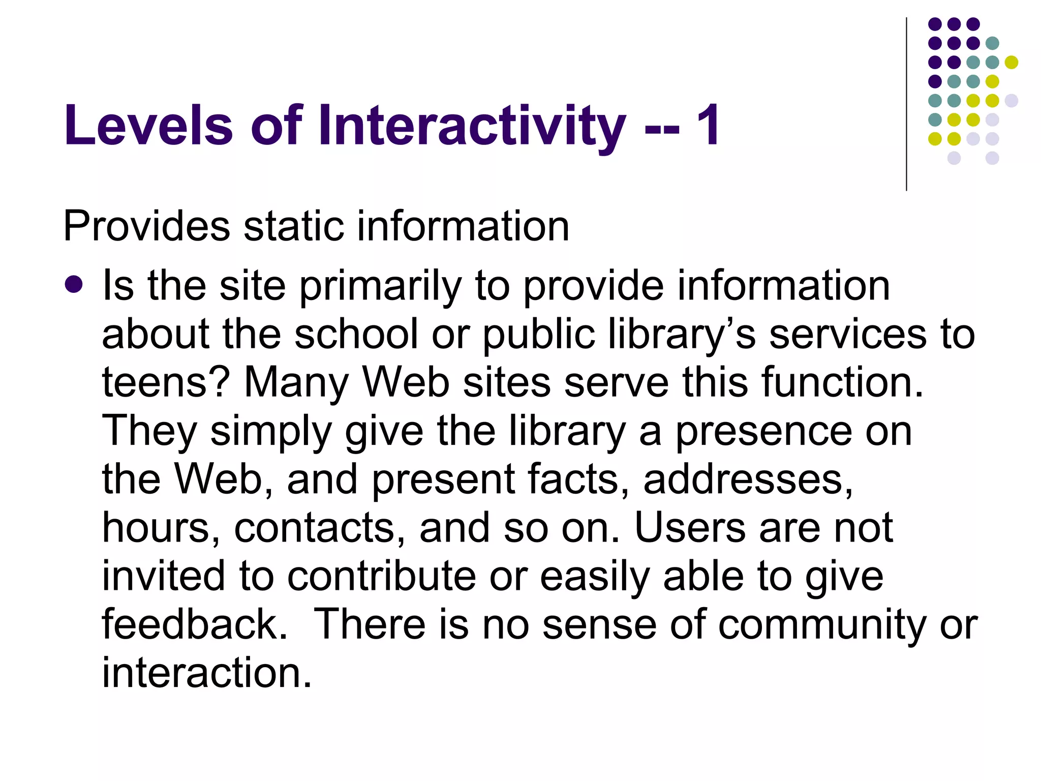Levels of Interactivity -- 1 Provides static information Is the site primarily to provide information about the school or public library’s services to teens? Many Web sites serve this function. They simply give the library a presence on the Web, and present facts, addresses, hours, contacts, and so on. Users are not invited to contribute or easily able to give feedback.  There is no sense of community or interaction. 