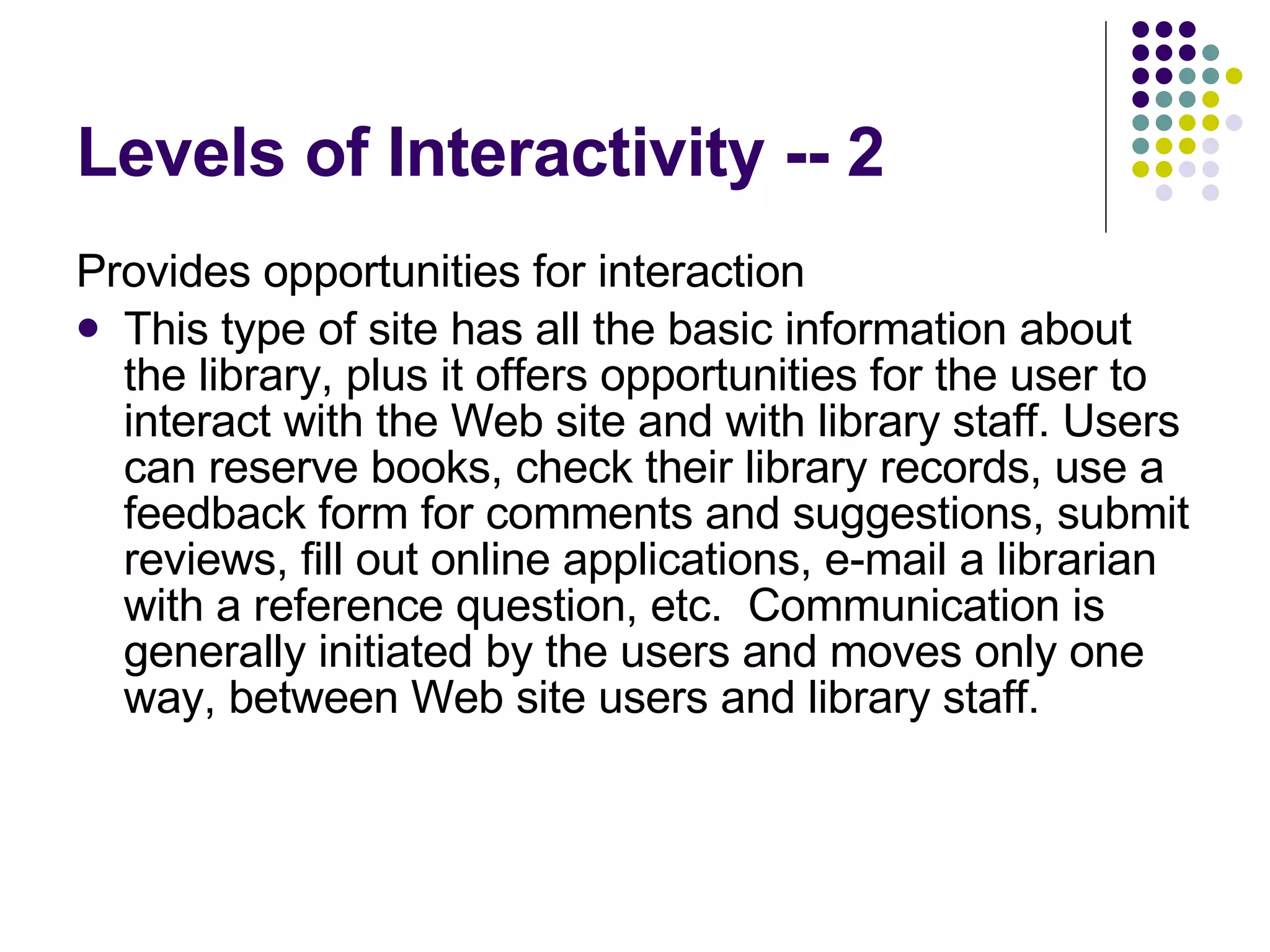 Levels of Interactivity -- 2 Provides opportunities for interaction This type of site has all the basic information about the library, plus it offers opportunities for the user to interact with the Web site and with library staff. Users can reserve books, check their library records, use a feedback form for comments and suggestions, submit reviews, fill out online applications, e-mail a librarian with a reference question, etc.  Communication is generally initiated by the users and moves only one way, between Web site users and library staff. 