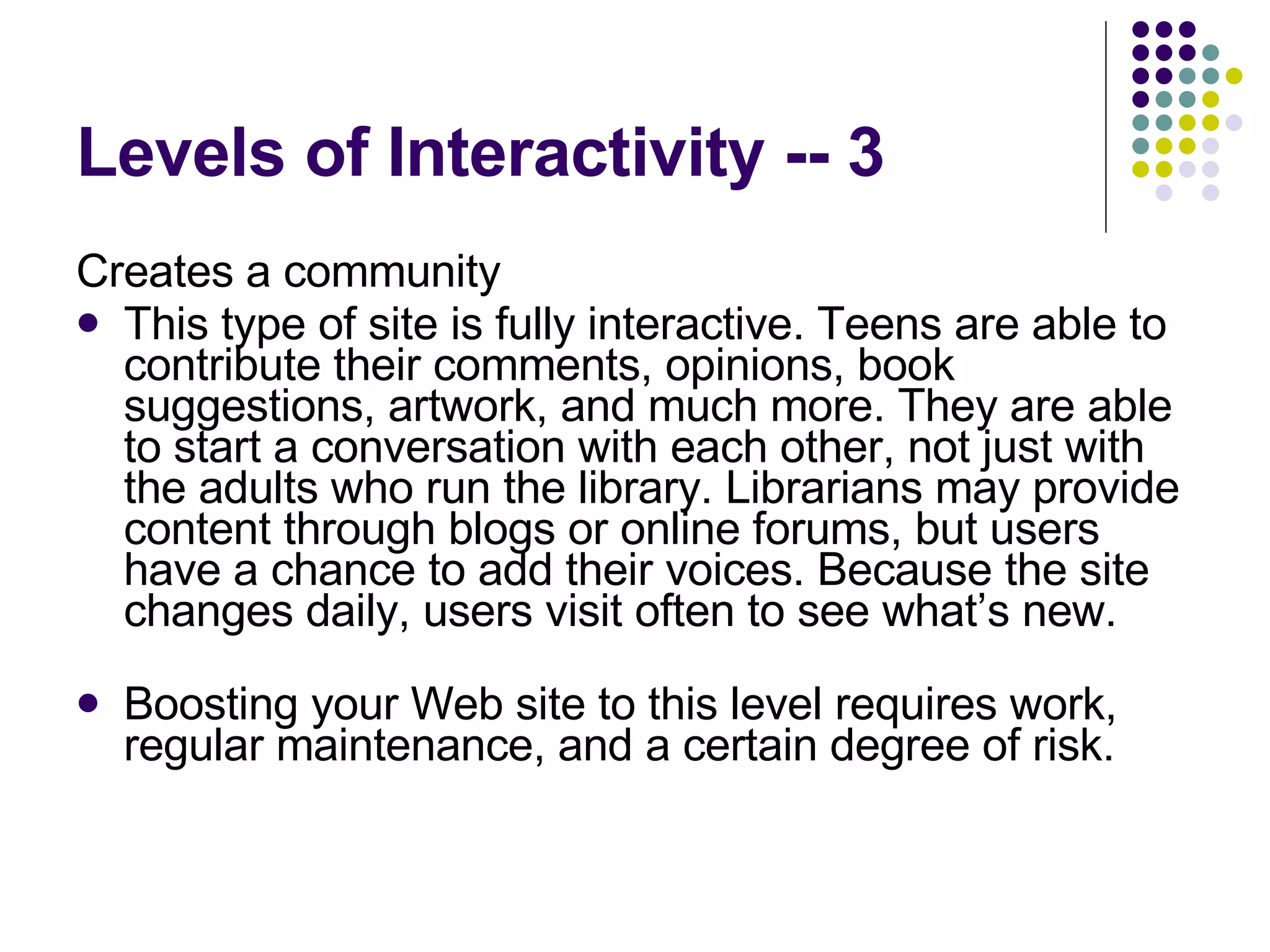 Levels of Interactivity -- 3 Creates a community This type of site is fully interactive. Teens are able to contribute their comments, opinions, book suggestions, artwork, and much more. They are able to start a conversation with each other, not just with the adults who run the library. Librarians may provide content through blogs or online forums, but users have a chance to add their voices. Because the site changes daily, users visit often to see what’s new.  Boosting your Web site to this level requires work, regular maintenance, and a certain degree of risk. 