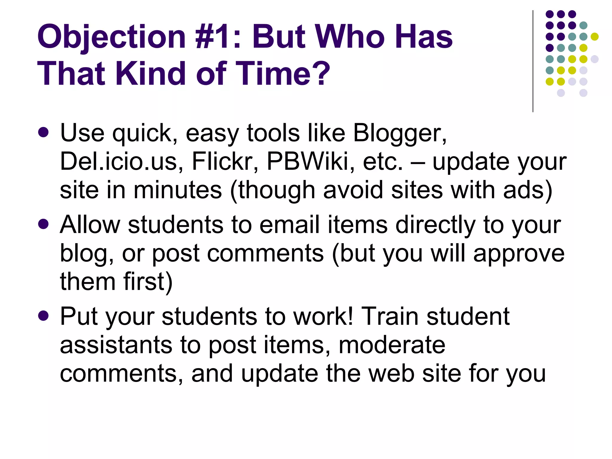 Objection #1: But Who Has That Kind of Time? Use quick, easy tools like Blogger, Del.icio.us, Flickr, PBWiki, etc. – update your site in minutes (though avoid sites with ads) Allow students to email items directly to your blog, or post comments (but you will approve them first) Put your students to work! Train student assistants to post items, moderate comments, and update the web site for you 