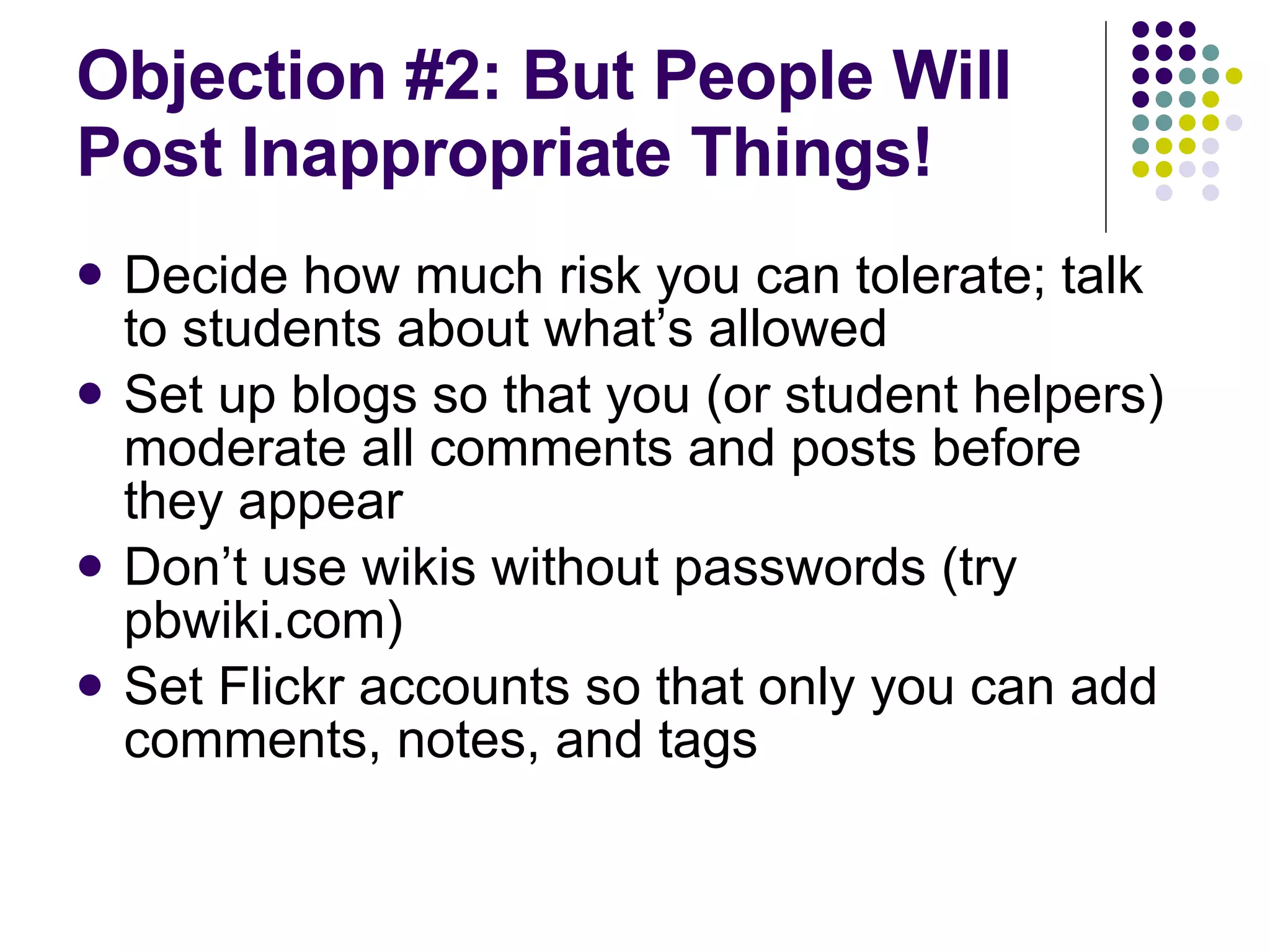 Objection #2: But People Will Post Inappropriate Things! Decide how much risk you can tolerate; talk to students about what’s allowed Set up blogs so that you (or student helpers) moderate all comments and posts before they appear Don’t use wikis without passwords (try pbwiki.com) Set Flickr accounts so that only you can add comments, notes, and tags  