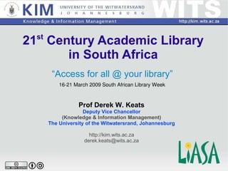 21 st  Century Academic Library in South Africa “ Access for all @ your library” Prof Derek W. Keats Deputy Vice Chancellor (Knowledge & Information Management) The University of the Witwatersrand, Johannesburg http://kim.wits.ac.za [email_address] 16-21 March 2009 South African Library Week 