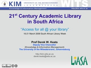21 st  Century Academic Library in South Africa “ Access for all @ your library” Prof Derek W. Keats Deputy Vice Chancellor (Knowledge & Information Management) The University of the Witwatersrand, Johannesburg http://kim.wits.ac.za [email_address] 16-21 March 2009 South African Library Week 