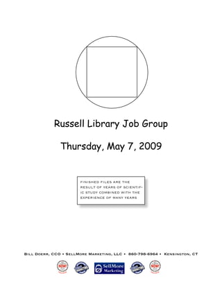 Russell Library Job Group

               Thursday, May 7, 2009


                       ﬁnished ﬁles are the
                       result of years of scientif-
                       ic study combined with the
                       experience of many years




Bill Doerr, CCO • SellMore Marketing, LLC • 860-798-6964 • Kensington, CT
 