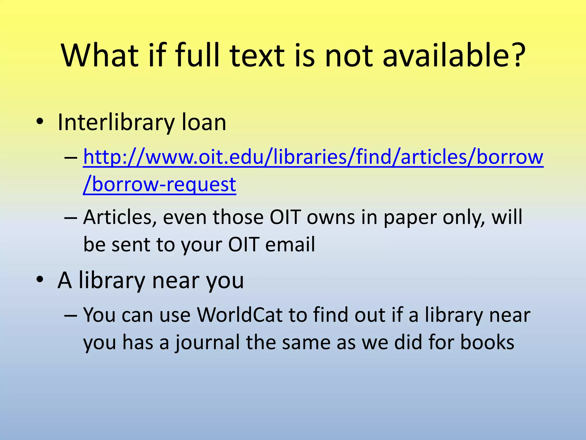 What if full text is not available?Interlibrary loanhttp://www.oit.edu/libraries/find/articles/borrow/borrow-requestArticles, even those OIT owns in paper only, will be sent to your OIT emailA library near youYou can use WorldCat to find out if a library near you has a journal the same as we did for books