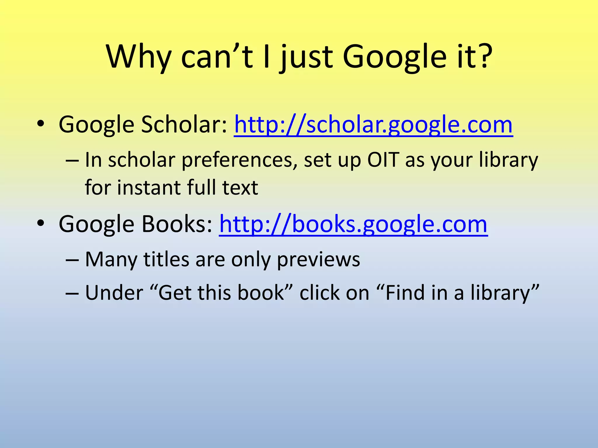 Why can’t I just Google it?Google Scholar: http://scholar.google.comIn scholar preferences, set up OIT as your library for instant full textGoogle Books: http://books.google.comMany titles are only previewsUnder “Get this book” click on “Find in a library” 