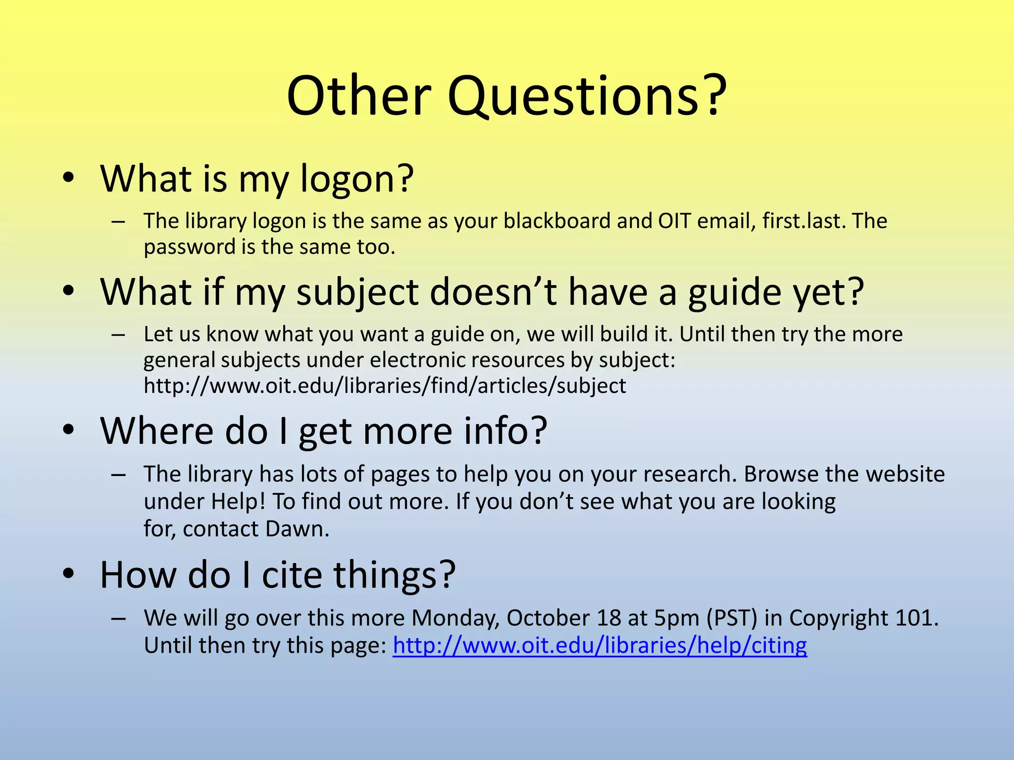 Other Questions?What is my logon?The library logon is the same as your blackboard and OIT email, first.last. The password is the same too.What if my subject doesn’t have a guide yet?Let us know what you want a guide on, we will build it. Until then try the more general subjects under electronic resources by subject: http://www.oit.edu/libraries/find/articles/subjectWhere do I get more info?The library has lots of pages to help you on your research. Browse the website under Help! To find out more. If you don’t see what you are looking for, contact Dawn.How do I cite things?We will go over this more Monday, October 18 at 5pm (PST) in Copyright 101. Until then try this page: http://www.oit.edu/libraries/help/citing